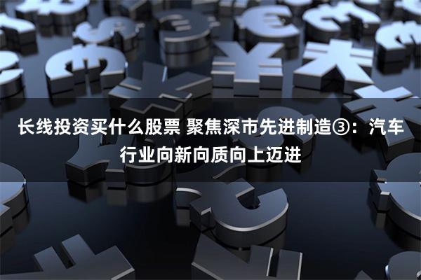 长线投资买什么股票 聚焦深市先进制造③：汽车行业向新向质