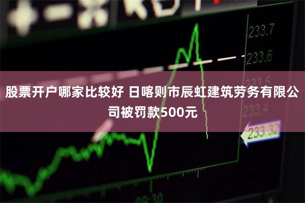 股票开户哪家比较好 日喀则市辰虹建筑劳务有限公司被罚款500元