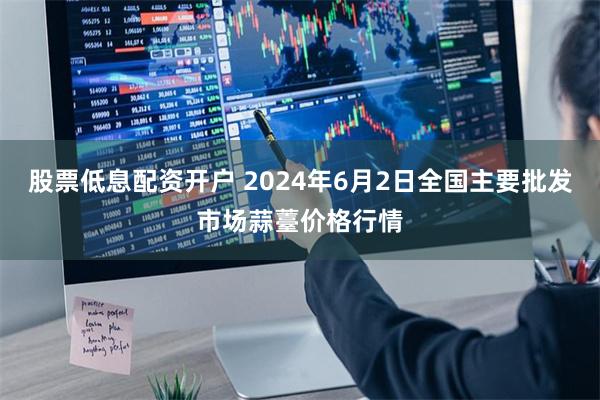 股票低息配资开户 2024年6月2日全国主要批发市场蒜薹价格行情