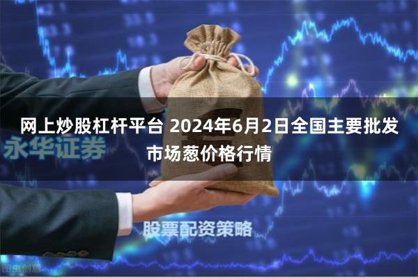 网上炒股杠杆平台 2024年6月2日全国主要批发市场葱价格行情