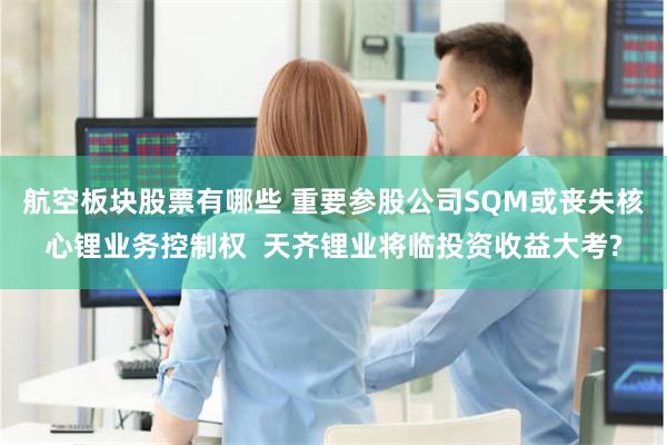 航空板块股票有哪些 重要参股公司SQM或丧失核心锂业务控制权  天齐锂业将临投资收益大考?