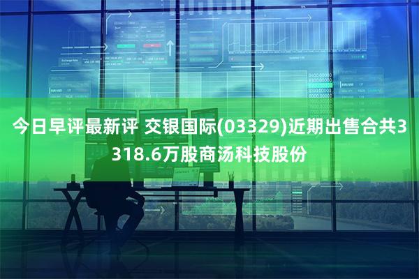 今日早评最新评 交银国际(03329)近期出售合共3318.6万股商汤科技股份