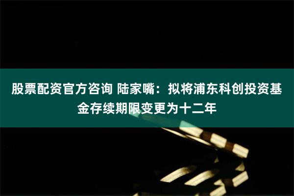 股票配资官方咨询 陆家嘴：拟将浦东科创投资基金存续期限变更为十二年