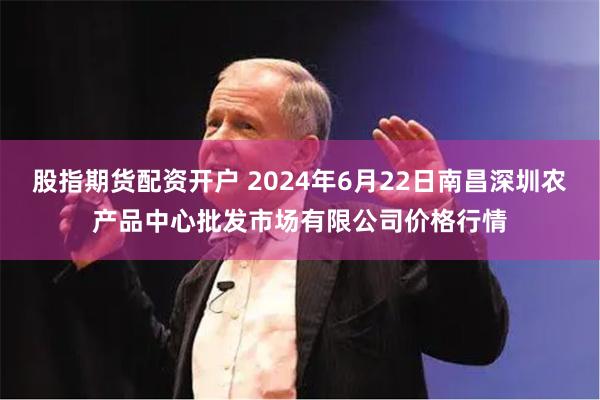 股指期货配资开户 2024年6月22日南昌深圳农产品中心批发市场有限公司价格行情