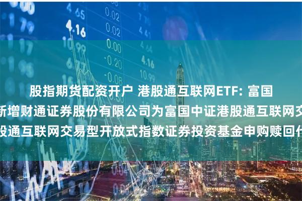 股指期货配资开户 港股通互联网ETF: 富国基金管理有限公司关于新增财通证券股份有限公司为富国中证港股通互联网交易型开放式指数证券投资基金申购赎回代理券商的公告