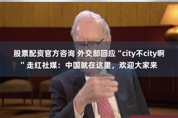 股票配资官方咨询 外交部回应“city不city啊”走红社媒：中国就在这里，欢迎大家来