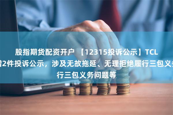 股指期货配资开户 【12315投诉公示】TCL电子新增2件投诉公示，涉及无故拖延、无理拒绝履行三包义务问题等