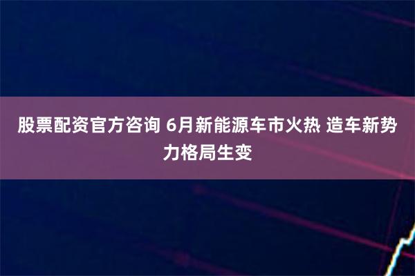 股票配资官方咨询 6月新能源车市火热 造车新势力格局生变