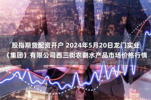 股指期货配资开户 2024年5月20日龙门实业（集团）有限公司西三街农副水产品市场价格行情