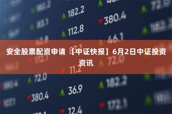 安全股票配资申请 【中证快报】6月2日中证投资资讯