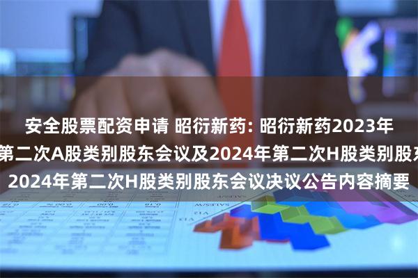 安全股票配资申请 昭衍新药: 昭衍新药2023年年度股东大会、2024年第二次A股类别股东会议及2024年第二次H股类别股东会议决议公告内容摘要