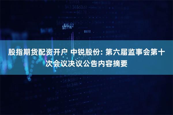 股指期货配资开户 中锐股份: 第六届监事会第十次会议决议公告内容摘要