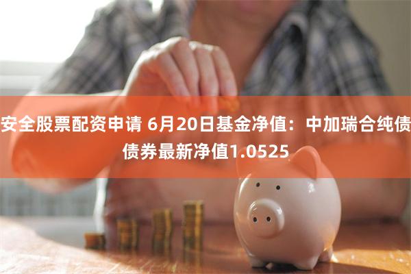 安全股票配资申请 6月20日基金净值：中加瑞合纯债债券最新净值1.0525