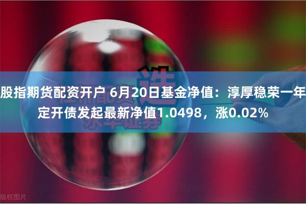 股指期货配资开户 6月20日基金净值：淳厚稳荣一年定开债发起最新净值1.0498，涨0.02%