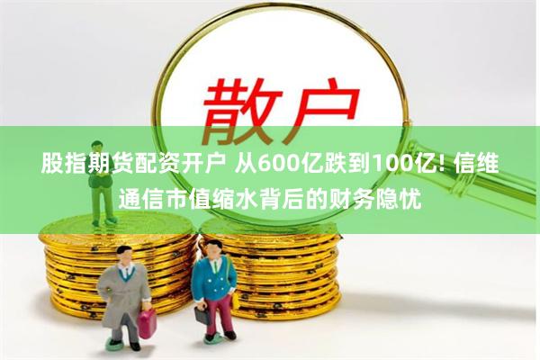 股指期货配资开户 从600亿跌到100亿! 信维通信市值