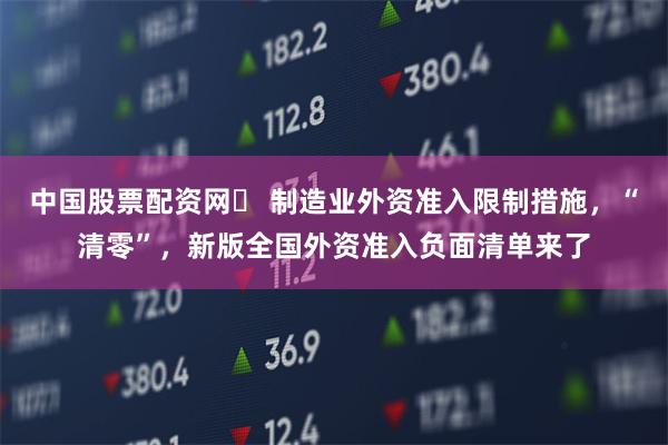 中国股票配资网	 制造业外资准入限制措施，“清零”，新版全国