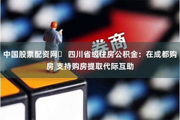 中国股票配资网	 四川省级住房公积金：在成都购房 支持购房提取代际互助