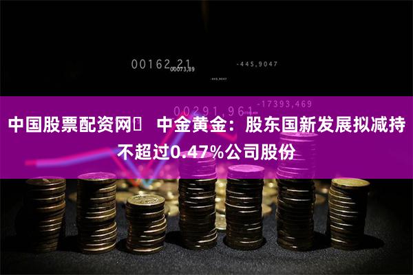 中国股票配资网	 中金黄金：股东国新发展拟减持不超过0.