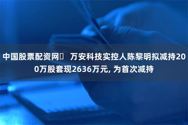 中国股票配资网	 万安科技实控人陈黎明拟减持200万股套