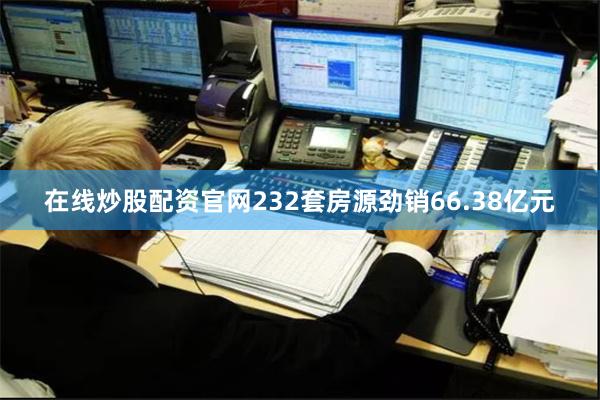 在线炒股配资官网232套房源劲销66.38亿元