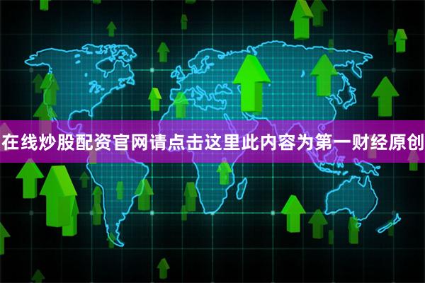 在线炒股配资官网请点击这里此内容为第一财经原创