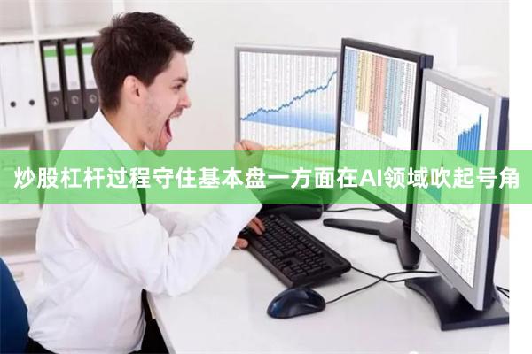 炒股杠杆过程　　守住基本盘　　一方面在AI领域吹起号角