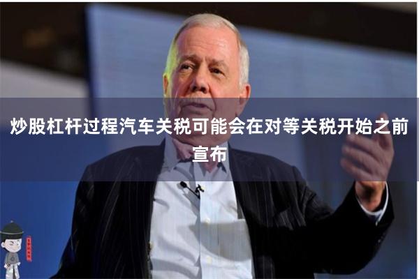 炒股杠杆过程汽车关税可能会在对等关税开始之前宣布