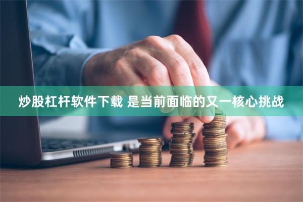 炒股杠杆软件下载 是当前面临的又一核心挑战