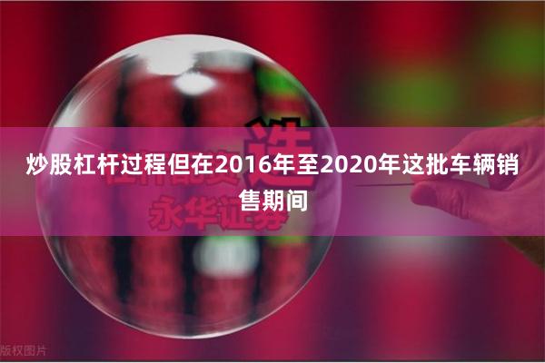 炒股杠杆过程但在2016年至2020年这批车辆销售期间