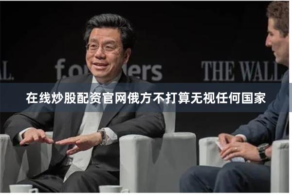 在线炒股配资官网俄方不打算无视任何国家