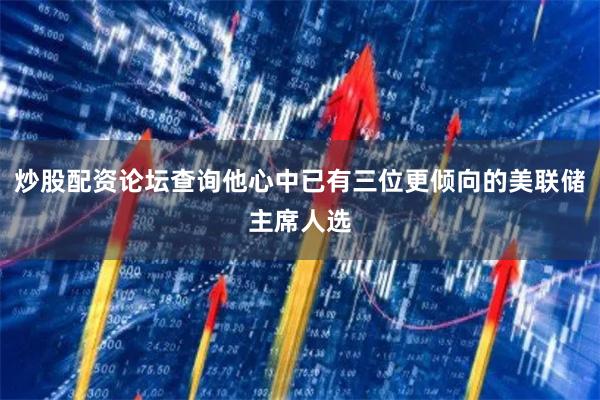 炒股配资论坛查询他心中已有三位更倾向的美联储主席人选