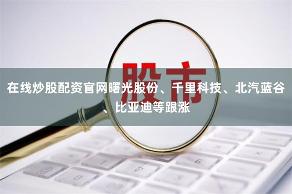 在线炒股配资官网曙光股份、千里科技、北汽蓝谷、比亚迪等跟涨