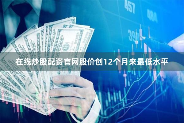 在线炒股配资官网股价创12个月来最低水平