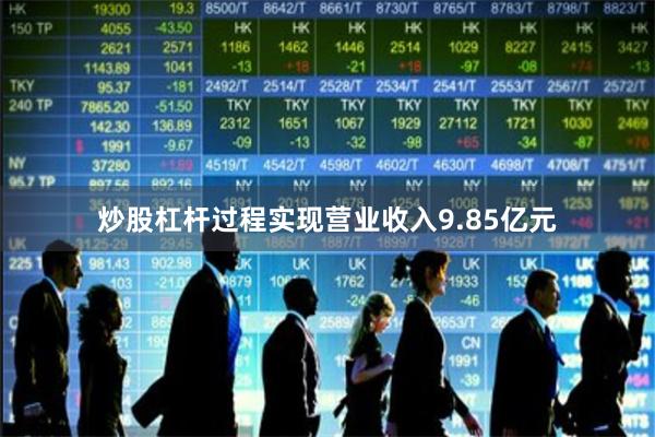 炒股杠杆过程实现营业收入9.85亿元