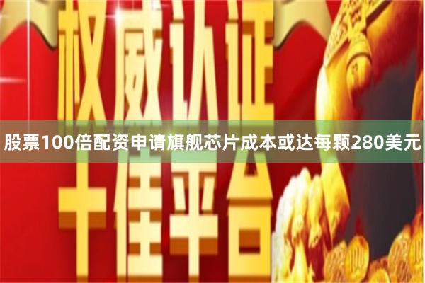 股票100倍配资申请旗舰芯片成本或达每颗280美元